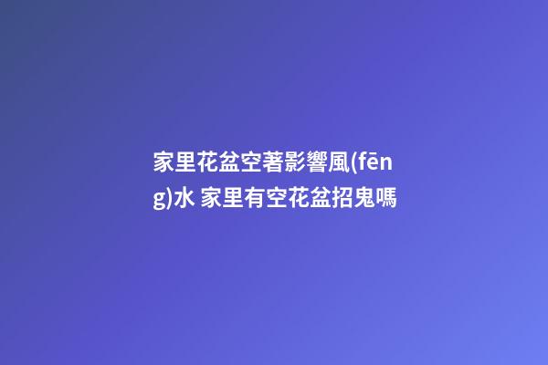 家里花盆空著影響風(fēng)水 家里有空花盆招鬼嗎